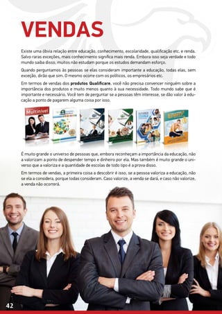 42
Existe uma óbvia relação entre educação, conhecimento, escolaridade, qualificação etc. e renda.
Salvo raras exceções, mais conhecimento significa mais renda. Embora isso seja verdade e todo
mundo saiba disso, muitos não estudam porque os estudos demandam esforço.
Quando perguntamos às pessoas se elas consideram importante a educação, todas elas, sem
exceção, dirão que sim. O mesmo ocorre com os políticos, os empresários etc.
Em termos de vendas dos produtos Qualificare, você não precisa convencer ninguém sobre a
importância dos produtos e muito menos quanto à sua necessidade. Todo mundo sabe que é
importante e necessário. Você tem de perguntar se a pessoas têm interesse, se dão valor à edu-
cação a ponto de pagarem alguma coisa por isso.
É muito grande o universo de pessoas que, embora reconheçam a importância da educação, não
a valorizam a ponto de despender tempo e dinheiro por ela. Mas também é muito grande o uni-
verso que a valoriza e a quantidade de escolas de todo tipo é a prova disso.
Em termos de vendas, a primeira coisa a descobrir é isso, se a pessoa valoriza a educação, não
se ela a considera, porque todas consideram. Caso valorize, a venda se dará, e caso não valorize,
a venda não ocorrerá.
VENDAS
 