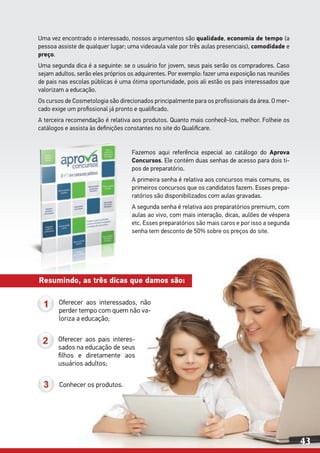 Uma vez encontrado o interessado, nossos argumentos são qualidade, economia de tempo (a
pessoa assiste de qualquer lugar; uma videoaula vale por três aulas presenciais), comodidade e
preço.
Uma segunda dica é a seguinte: se o usuário for jovem, seus pais serão os compradores. Caso
sejam adultos, serão eles próprios os adquirentes. Por exemplo: fazer uma exposição nas reuniões
de pais nas escolas públicas é uma ótima oportunidade, pois ali estão os pais interessados que
valorizam a educação.
Os cursos de Cosmetologia são direcionados principalmente para os profissionais da área. O mer-
cado exige um profissional já pronto e qualificado.
A terceira recomendação é relativa aos produtos. Quanto mais conhecê-los, melhor. Folheie os
catálogos e assista às definições constantes no site do Qualificare.
	
Oferecer aos interessados, não
perder tempo com quem não va-
loriza a educação;
Oferecer aos pais interes-
sados na educação de seus
filhos e diretamente aos
usuários adultos;
Conhecer os produtos.
Fazemos aqui referência especial ao catálogo do Aprova
Concursos. Ele contém duas senhas de acesso para dois ti-
pos de preparatório.
A primeira senha é relativa aos concursos mais comuns, os
primeiros concursos que os candidatos fazem. Esses prepa-
ratórios são disponibilizados com aulas gravadas.
A segunda senha é relativa aos preparatórios premium, com
aulas ao vivo, com mais interação, dicas, aulões de véspera
etc. Esses preparatórios são mais caros e por isso a segunda
senha tem desconto de 50% sobre os preços do site.
Resumindo, as três dicas que damos são:
43
 