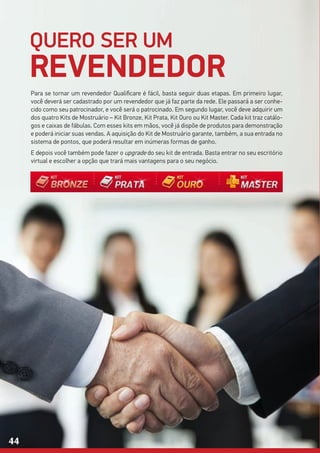 QUERO SER UM
REVENDEDOR
Para se tornar um revendedor Qualificare é fácil, basta seguir duas etapas. Em primeiro lugar,
você deverá ser cadastrado por um revendedor que já faz parte da rede. Ele passará a ser conhe-
cido como seu patrocinador, e você será o patrocinado. Em segundo lugar, você deve adquirir um
dos quatro Kits de Mostruário – Kit Bronze, Kit Prata, Kit Ouro ou Kit Master. Cada kit traz catálo-
gos e caixas de fábulas. Com esses kits em mãos, você já dispõe de produtos para demonstração
e poderá iniciar suas vendas. A aquisição do Kit de Mostruário garante, também, a sua entrada no
sistema de pontos, que poderá resultar em inúmeras formas de ganho.
E depois você também pode fazer o upgrade do seu kit de entrada. Basta entrar no seu escritório
virtual e escolher a opção que trará mais vantagens para o seu negócio.
44
 