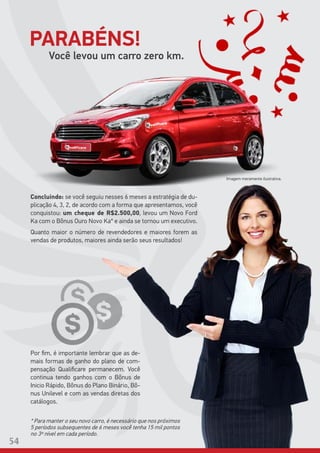 Imagem meramente ilustrativa.
Você levou um carro zero km.
Concluindo: se você seguiu nesses 6 meses a estratégia de du-
plicação 4, 3, 2, de acordo com a forma que apresentamos, você
conquistou: um cheque de R$2.500,00, levou um Novo Ford
Ka com o Bônus Ouro Novo Ka* e ainda se tornou um executivo.
Quanto maior o número de revendedores e maiores forem as
vendas de produtos, maiores ainda serão seus resultados!
Por fim, é importante lembrar que as de-
mais formas de ganho do plano de com-
pensação Qualificare permanecem. Você
continua tendo ganhos com o Bônus de
Inicio Rápido, Bônus do Plano Binário, Bô-
nus Unilevel e com as vendas diretas dos
catálogos.
PARABÉNS!
54
* Para manter o seu novo carro, é necessário que nos próximos
5 períodos subsequentes de 6 meses você tenha 15 mil pontos
no 3º nível em cada período.
 