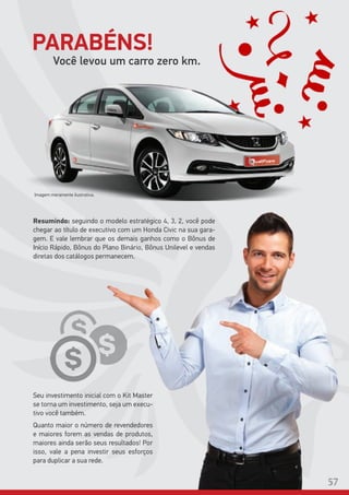 Imagem meramente ilustrativa.
Você levou um carro zero km.
Resumindo: seguindo o modelo estratégico 4, 3, 2, você pode
chegar ao título de executivo com um Honda Civic na sua gara-
gem. E vale lembrar que os demais ganhos como o Bônus de
Início Rápido, Bônus do Plano Binário, Bônus Unilevel e vendas
diretas dos catálogos permanecem.
Seu investimento inicial com o Kit Master
se torna um investimento, seja um execu-
tivo você também.
Quanto maior o número de revendedores
e maiores forem as vendas de produtos,
maiores ainda serão seus resultados! Por
isso, vale a pena investir seus esforços
para duplicar a sua rede.
PARABÉNS!
57
 