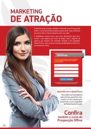 MARKETING
DE ATRAÇÃO
O Marketing de Atração, também conhecido como Prospecção
Online, é uma ferramenta poderosa para atrair mais visitantes
aos seus sites e mais prospectos para sua rede.
O Qualificare ensina como usar essa ferramenta para pro-
mover o seu negócio por meio de blogs, sites e páginas de
captura que tenham um conteúdo atraente e de qualidade.
Dessa forma, você vai atrair pessoas qualificadas e construir a
sua presença online.
Aprenda com o Qualificare
Para saber como prospectar
pela internet, preencha o for-
mulário no site e acesse gra-
tuitamente o curso imperdível
de Marketing de Atração.
Confira
também o curso de
Prospecção Offline
58
 