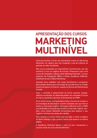 APRESENTAÇÃO DOS CURSOS
MARKETING
MULTINÍVEL
Você esta prestes a iniciar seu treinamento online em Marketing
Multinível, um negócio que vem mudando a vida de milhares de
pessoas ao redor do planeta.
São cursos produzidos por especialistas e profissionais, que vão
ensiná-lo a criar um negócio de sucesso. Preparamos para você
cursos de introdução e básicos sobre Marketing Multinível, e Cursos
especiais de Prospecção Offline e Online, Qualificare AdWords,
Qualificare Social e Vídeos Marketing .
Aprenda como trabalhar com essas ferramentas e prospectar
patrocinados diretos para a formação da sua rede tanto no modelo
presencial quanto na internet, usando as técnicas de Marketing de
Atração.
Todo o conteúdo é desenvolvido de forma bastante simples,
objetiva e atualizada. As videoaulas podem ser acessadas 24 horas
por dia e o ajudarão a dominar as ferramentas do MMN.
Entre outros temas, você aprenderá a fazer uma lista de contatos e
as estratégias de abordagem a serem utilizadas para que eles se
juntem a você neste negócio. Verá qual a diferença entre o MMN
e as pirâmides criminosas que existem no mercado. Saberá, tam-
bém, como utilizar diferentes ferramentas para duplicar o seu
negócio e otimizar seu tempo de trabalho.
Para acessar os cursos online, veja seu login e senha na página
02 deste catálogo e siga o passo a passo que aparece na mesma
página.
A Qualificare Multinível deseja a você um bom treinamento e
sucesso neste seu novo empreendimento!
 
