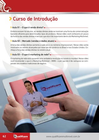 www.qualificaremultinivel.com.br62
Curso de Introdução
Aula 01 – O que é venda direta?
Embora existam há séculos, as vendas diretas ainda se mostram uma forma de comercialização
bastante eficiente para determinados tipos de produtos. Nesse vídeo você conhecerá um pouco
da história das vendas diretas e verá por que ela é tão importante dentro do Marketing Multinível.
Aula 02 – Mercado (vendas e dados atuais)
A força das vendas diretas aumenta a cada ano e os números impressionam. Nesse vídeo serão
mostrados os valores alcançados por esse tipo de comércio no Brasil e nos Estados Unidos. Co-
nheça a força das vendas diretas no cenário atual.
Aula 03 – O que é marketing de rede?
O marketing de rede está causando uma verdadeira revolução no comércio mundial. Nesse vídeo
você irá entender o que é o Marketing Multinível – MMN – e por que ele é tão vantajoso se com-
parado aos modelos tradicionais de negócio.
Imagem de videoaula.
 