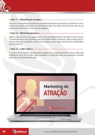 www.qualificaremultinivel.com.br66
Aula 11 – Marketing de atração
Veja como você pode fazer da internet uma grande aliada para o seu negócio e aumentar o núme-
ro de novos contatos utilizando o marketing de atração. Esse vídeo mostrará como fazer de um
simples internauta mais um dos seus divulgadores.
Aula 12 – Marketing pessoal
Quanto maior se tornar sua equipe, maior será a sua evidência dentro da rede. Por esse motivo,
é fundamental que você mantenha uma boa imagem frente aos demais. Nesse vídeo você en-
contrará dicas que o ajudarão a adotar uma postura correta, capaz de transmitir credibilidade e
profissionalismo.
Aula 13 – Líder coach
O sucesso de sua equipe está diretamente ligado ao seu comprometimento. Nesse vídeo você
entenderá o que é ser um líder coach (treinador) e a importância dos seus exemplos e atitudes
para todos os participantes da rede.
Imagem de videoaula.
 