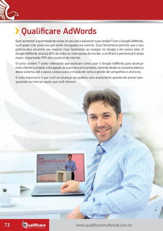 www.qualificaremultinivel.com.br72
Qualificare AdWords
Quer aumentar a quantidade de visitas no seu site e alavancar suas vendas? Com o Google AdWords,
você pode criar anúncios que serão divulgados na internet. Essa ferramenta permite que o seu
público-alvo encontre seu negócio mais facilmente ao navegar no Google e em outros sites. O
Google AdWords alcança 80% de todos os internautas do mundo, e no Brasil o percentual é ainda
maior: impactando 95% dos usuários de internet.
O curso contém 7 (sete) videoaulas que explicam como usar o Google AdWords para alcançar
mais clientes e ampliar a divulgação da sua marca e/ou produto. Aprenda desde os conceitos básicos
desse sistema, até o passo a passo para a criação de conta e gestão de campanhas e anúncios.
O mais importante é que você vai alcançar seu público-alvo exatamente quando ele estiver pes-
quisando na internet aquilo que você oferece!
Imagem de videoaula.
 