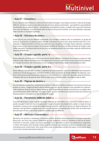 73www.qualificaremultinivel.com.br
Aula 01 – Conceitos
Nessa videoaula você conhecerá o sistema de Publicidade do Google e os principais conceitos e métricas do Google
AdWords. O professor explica a importância de cada elemento, desde as impressões – que significam a quantidade de
visualizações que seu anúncio obteve – passando pela quantidade de cliques, a relação entre esses dois elementos
até o custo de cada ação. O conhecimento sobre as métricas lhe permitirá verificar se as ações definidas e aplicadas
estão trazendo os resultados esperados.
Aula 02 – Estrutura da conta
A estrutura de uma conta do AdWords compreende cinco camadas: a própria conta, as campanhas, os grupos de
anúncios, os anúncios e as palavras-chave. Entender a hierarquia existente entre esses elementos permite a com-
preensão e o desenvolvimento com foco estratégico em suas campanhas no Google. Nessa videoaula, o professor
explica como os seus anúncios podem ser divulgados na Rede de Pesquisa e na Rede de Display do Google. E para
melhor aproveitar o uso dessa rede, ele ensina como as campanhas devem ser construídas, seguindo a definição dos
objetivos de Marketing.
Aula 03 – Criação e gestão: parte I
Nessa videoaula você verá como criar a sua conta do Google AdWords. O professor faz um passoa a passo em cada
etapa da criação. Depois, ele mostra como criar, desenvolver, estruturar e administrar as suas campanhas de publicida-
de, os grupos de anúncio, bem como ensina a criar e configurar cada anúncio e eleger a lista de palavras-chave.
Aula 04 – Criação e gestão: parte II
Nessa videoaula você aprenderá a compor o orçamento das suas campanhas, verá como administrar esse orçamento e
conhecerá as formas de pagamento. Aprenderá também a mexer na interface do Google AdWords. Na videoaula, o pro-
fessor reforça pontos importantes para a criação de um novo anúncio (como o título, link, descrição), grupo de anúncios e
campanha, além do uso de palavras-chave. Mostra, ainda, como você poderá editar e reconfigurar cada um deles.
Aula 05 – Páginas de destino
Ao criar anúncios e campanhas, você precisa se colocar no lugar do seu público e imaginar como ele procura pelo seu
produto ou marca. A página de destino efetiva (landing page) tem que ser coerente e estar alinhada com a apresen-
tação e palavras-chave do anúncio. Nessa videoaula, você vai aprender que tipo de características a sua página deve
apresentar para ter melhor indexação no Google e, assim, garantir um melhor posicionamento dos seus anúncios na
rede de pesquisa e nas páginas da rede de display do Google.
Aula 06 – Ferramenta AdWords Editor
É possível administrar e fazer a gestão do Google AdWords de modo offline com a ferramenta AdWords Editor. A
grande vantagem é que com ela você pode aplicar muitas alterações simultaneamente, desde a criação de novas
campanhas e anúncios até a edição de configurações já existentes, além de ter acesso aos dados estatísticos. Na
videoaula, você aprenderá a integrar a sua conta com a ferramenta, conhecendo sua interface, além de receber dicas
preciosas para otimizar o seu tempo na gestão e configuração do AdWords!
Aula 07 – Métricas e Conversões
Não basta criar anúncios e campanhas, é necessário verificar se ambos estão produzindo os resultados esperados.
Nessa aula, você verá como avaliar o andamento de suas campanhas e anúncios utilizando as métricas de desen-
volvimento e conversão, citados na primeira aula deste curso. Aprenderá a analisar sua campanha por segmentos
e a filtrar informações, além de poder verificar a performance de cada campanha conforme o período sobre o qual
você deseja tomar conhecimento. Verá, ainda, como cruzar os resultados no gráfico de cliques, e como extrair dados
construindo e fazendo download de relatórios.
 