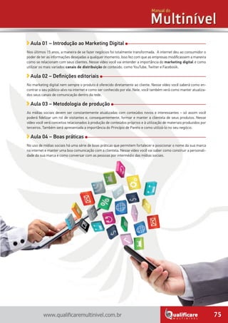 75www.qualificaremultinivel.com.br
Aula 01 – Introdução ao Marketing Digital
Nos últimos 15 anos, a maneira de se fazer negócios foi totalmente transformada. A internet deu ao consumidor o
poder de ter as informações desejadas a qualquer momento. Isso fez com que as empresas modificassem a maneira
como se relacionam com seus clientes. Nesse vídeo você vai entender a importância do marketing digital e como
utilizar os mais variados canais de distribuição de conteúdo, como YouTube, Twitter e Facebook.
Aula 02 – Definições editoriais
No marketing digital nem sempre o produto é oferecido diretamente ao cliente. Nesse vídeo você saberá como en-
contrar o seu público-alvo na internet e como ser conhecido por ele. Nele, você também verá como manter atualiza-
dos seus canais de comunicação dentro da rede.
Aula 03 – Metodologia de produção
As mídias sociais devem ser constantemente atualizadas com conteúdos novos e interessantes – só assim você
poderá fidelizar um rol de visitantes e, consequentemente, formar e manter a clientela de seus produtos. Nesse
vídeo você verá conceitos relacionados à produção de conteúdos próprios e à utilização de materiais produzidos por
terceiros. Também será apresentada a importância do Princípio de Pareto e como utilizá-lo no seu negócio.
Aula 04 – Boas práticas
No uso de mídias sociais há uma série de boas práticas que permitem fortalecer e posicionar o nome da sua marca
na internet e manter uma boa comunicação com a clientela. Nesse vídeo você vai saber como construir a personali-
dade da sua marca e como conversar com as pessoas por intermédio das mídias sociais.
 