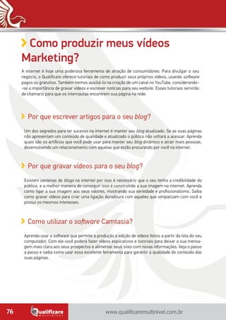 www.qualificaremultinivel.com.br76
Como produzir meus vídeos
Marketing?
A internet é hoje uma poderosa ferramenta de atração de consumidores. Para divulgar o seu
negócio, o Qualificare oferece tutoriais de como produzir seus próprios vídeos, usando software
pagos ou gratuitos. Também iremos auxiliá-lo na criação de um canal no YouTube, considerando-
-se a importância de gravar vídeos e escrever notícias para seu website. Esses tutoriais servirão
de chamariz para que os internautas encontrem sua página na rede.
Como utilizar o software Camtasia?
Aprenda usar o software que permite a produção e edição de vídeos feitos a partir da tela do seu
computador. Com ele você poderá fazer vídeos explicativos e tutoriais para deixar a sua mensa-
gem mais clara aos seus prospectos e alimentar seus sites com novas informações. Veja o passo
a passo e saiba como usar essa excelente ferramenta para garantir a qualidade do conteúdo das
suas páginas.
Por que escrever artigos para o seu blog?
Um dos segredos para ter sucesso na internet é manter seu blog atualizado. Se as suas páginas
não apresentam um conteúdo de qualidade e atualizado o público não voltará a acessar. Aprenda
quais são os artifícios que você pode usar para manter seu blog dinâmico e atrair mais pessoas,
desenvolvendo um relacionamento com aquelas que estão procurando por você na internet.
Por que gravar vídeos para o seu blog?
Existem centenas de blogs na internet por isso é necessário que o seu tenha a credibilidade do
público, e a melhor maneira de conseguir isso é construindo a sua imagem na internet. Aprenda
como ligar a sua imagem aos seus valores, mostrando sua seriedade e profissionalismo. Saiba
como gravar vídeos para criar uma ligação duradoura com aqueles que simpatizam com você e
possui os mesmos interesses.
 