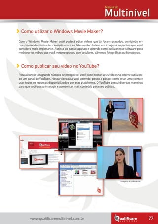 77www.qualificaremultinivel.com.br
Como publicar seu vídeo no YouTube?
Para alcançar um grande número de prospectos você pode postar seus vídeos na internet utilizan-
do um canal do YouTube. Nessa videoaula você aprende, passo a passo, como criar uma conta e
usar todos os recursos disponibilizados por essa plataforma. O YouTube possui diversas maneiras
para que você possa interagir e apresentar mais conteúdo para seu público.
Como utilizar o Windows Movie Maker?
Com o Windows Movie Maker você poderá editar vídeos que já foram gravados, corrigindo er-
ros, colocando efeitos de transição entre as falas ou dar ênfase em imagens ou pontos que você
considera mais importante. Assista ao passo a passo e aprenda como utilizar esse software para
melhorar os vídeos que você mesmo gravou com celulares, câmeras fotográficas ou filmadoras.
Imagens de videoaulas.
 