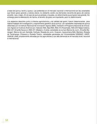 12
a base de quinua, leche y queso). Las preferidas en el mercado nacional e internacional son las variedades
que tienen grano grande y colores claros; no obstante, existe una demanda creciente de grano de colores
amarillo, rojo y negro. En el caso de quinua perlada y hojuelas, es determinante que el grano sea grande. Sin
embargo para la elaboración de harina, el tamaño de grano es importante, pero no determinante.
Los aspectos descritos junto a criterios agronómicos y de calidad del grano, fueron determinantes para
realizar trabajos de investigación y mejoramiento genético de la quinua. Las variedades mejoradas de quinua
obtenidas por el Instituto Nacional de Innovación Agraria (INIA), mediante el Programa Nacional de Innova-
ción Agraria en Cultivos Andinos son: Salcedo INIA, Illpa INIA, INIA 415-Pasankalla, INIA 420-Negra Collana,
INIA 427-Amarilla Sacaca e INIA 431-Altiplano. A estas variedades se suman Blanca de Junín, Amarilla Ma-
ranganí, Blanca de Juli, Kankolla, Hulhuas, Rosada de Junín, Huacariz, Ayacuchana INIA, Mantaro, Rosada
de Yanamango, Cheweca y Rosada Taraco, variedades generadas por Universidades (UNSAAC, UNCP,
UNALM, UNA), ampliamente utilizadas por los agricultores y con alta demanda en el mercado local, nacional
e internacional.
 
