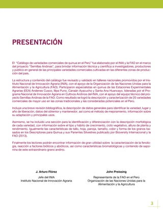 3
PRESENTACIÓN
El “Catálogo de variedades comerciales de quinua en el Perú” fue elaborado por el INIA y la FAO en el marco
del proyecto “Semillas Andinas”, para brindar información técnica y científica a investigadores, productores
y público en general de las principales variedades comerciales cultivadas en las diferentes zonas de produc-
ción del país.
La estructura y contenido del catálogo fue revisado y validado en talleres nacionales promovidos por el Ins-
tituto Nacional de Innovación Agraria (INIA), con el apoyo de la Organización de las Naciones Unidas para la
Alimentación y la Agricultura (FAO). Participaron especialistas en quinua de las Estaciones Experimentales
Agrarias (EEA) Andenes Cusco, Illpa Puno, Canaán Ayacucho y Santa Ana Huancayo, lideradas por el Pro-
grama Nacional de Innovación Agraria en Cultivos Andinos del INIA, con el apoyo del equipo técnico del pro-
yecto Semillas Andinas de la FAO. Como resultado se logró la descripción y caracterízación de 20 variedades
comerciales de mayor uso en las zonas tradicionales y las consideradas potenciales en el Perú.
Incluye una breve revisión bibliográfica, la descripción de datos generales para identificar la variedad, lugar y
año de liberación, datos del obtentor y mantenedor, así como el método de mejoramiento, información sobre
su adaptación y principales usos.
Asimismo, se ha incluido una sección para la identificación y diferenciación con la descripción morfológica
de cada variedad, con información sobre el tipo y hábito de crecimiento, ciclo vegetativo, altura de planta y
rendimiento. Igualmente las características de tallo, hoja, panoja, tamaño, color y forma de los granos ba-
sados en los Descriptores para Quinua y sus Parientes Silvestres publicado por Bioversity Internacional y la
FAO (2013).
Finalmente los lectores podrán encontrar información de gran utilidad sobre la caracterización de la fenolo-
gía, reacción a factores bióticos y abióticos, así como características bromatológicas y contenido de sapo-
nina de este extraordinario grano andino.
John Preissing
Representante de la FAO en el Perú
Organización de las Naciones Unidas para la
Alimentación y la Agricultura
J. Arturo Flórez
Jefe del INIA
Instituto Nacional de Innovación Agraria
 