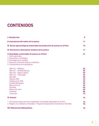 5
CONTENIDOS
I. Introducción
II. Importancia del cultivo de la quinua
III. Zonas agroecológicas potenciales de producción de quinua en el Perú
IV. Taxonomía y descripción botánica de la quinua
V. Variedades comerciales de quinua en el Perú
1. Datos generales
2. Descripción morfológica
3. Fenología de la variedad
4. Reacción a factores bióticos y abióticos
5. Características bromatológicas
INIA 431 - Altiplano
INIA 427 - Amarilla Sacaca
INIA 420 - Negra Collana
INIA 415 - Pasankalla
Illpa INIA
Salcedo INIA
Quillahuaman INIA
Amarilla Marangani
Blanca de Juli
Kankolla
Blanca de Junín
Hualhuas
Huancayo
VI. Anexos
1. Información básica de otras variedades comerciales disponibles en el Perú
2. Registro de cultivares comerciales - Programa Especial de la Autoridad en Semillas
VII. Referencias bibliográficas
9
11
15
17
21
22
26
30
34
38
42
46
50
54
58
62
66
70
75
75
76
79
 