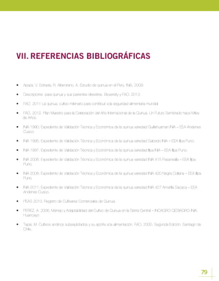79
VII.	REFERENCIAS BIBLIOGRÁFICAS
•	 Apaza, V. Estrada, R. Altamirano, A. Estudio de quinua en el Perú. INIA. 2009.
•	 Descriptores para quinua y sus parientes silvestres. Bioversity y FAO. 2013.
•	 FAO 2011 La quinua, cultivo milenario para contribuir a la seguridad alimentaria mundial
•	 FAO, 2012. Plan Maestro para la Celebración del Año Internacional de la Quinua. Un Futuro Sembrado hace Miles
de Años.
•	 INIA 1990; Expediente de Validación Técnica y Económica de la quinua variedad Quillahuaman INIA – EEA Andenes
Cusco.
•	 INIA 1995; Expediente de Validación Técnica y Económica de la quinua variedad Salcedo INIA – EEA Illpa Puno.
•	 INIA 1997; Expediente de Validación Técnica y Económica de la quinua variedad Illpa INIA – EEA Illpa Puno.
•	 INIA 2006; Expediente de Validación Técnica y Económica de la quinua variedad INIA 415 Pasankalla – EEA Illpa
Puno.
•	 INIA 2008; Expediente de Validación Técnica y Económica de la quinua variedad INIA 420 Negra Collana – EEA Illpa
Puno.
•	 INIA 2011; Expediente de Validación Técnica y Económica de la quinua variedad INIA 427 Amarilla Sacaca – EEA
Andenes Cusco.
•	 PEAS 2013, Registro de Cultivares Comerciales de Quinua.
•	 PEREZ, A. 2006; Manejo y Adaptabilidad del Cultivo de Quinua en la Sierra Central – INCAGRO-GESIAGRO-INIA,
Huancayo
•	 Tapia, M. Cultivos andinos subexplotados y su aporte a la alimentación. FAO, 2000. Segunda Edición. Santiago de
Chile.
 