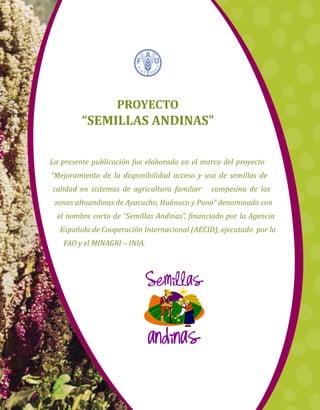 La presente publicación fue elaborada en el marco del proyecto
“Mejoramiento de la disponibilidad acceso y uso de semillas de
calidad en sistemas de agricultura familiar campesina de las
zonas altoandinas de Ayacucho, Huánuco y Puno” denominado con
el nombre corto de “Semillas Andinas”, financiado por la Agencia
Española de Cooperación Internacional (AECID), ejecutado por la
FAO y el MINAGRI – INIA.
Proyecto
“Semillas Andinas”
 