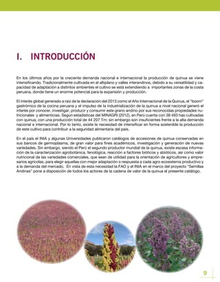 9
I.	INTRODUCCIÓN
En los últimos años por la creciente demanda nacional e internacional la producción de quinua se viene
intensificando. Tradicionalmente cultivada en el altiplano y valles interandinos, debido a su versatilidad y ca-
pacidad de adaptación a distintos ambientes el cultivo se está extendiendo a importantes zonas de la costa
peruana, donde tiene un enorme potencial para la expansión y producción.
El interés global generado a raíz de la declaración del 2013 como el Año Internacional de la Quinua, el “boom”
gastrómico de la cocina peruana y el impulso de la industrialización de la quinua a nivel nacional generó el
interés por conocer, investigar, producir y consumir este grano andino por sus reconocidas propiedades nu-
tricionales y alimenticias. Según estadísticas del MINAGRI (2012), en Perú cuenta con 38 493 has cultivadas
con quinua, con una producción total de 44 207 Tm; sin embargo son insuficientes frente a la alta demanda
nacional e internacional. Por lo tanto, existe la necesidad de intensificar en forma sostenible la producción
de este cultivo para contribuir a la seguridad alimentaria del país.
En el país el INIA y algunas Universidades publicaron catálogos de accesiones de quinua conservadas en
sus bancos de germoplasma, de gran valor para fines académicos, investigación y generación de nuevas
variedades. Sin embargo, siendo el Perú el segundo productor mundial de la quinua, existe escasa informa-
ción de la caracterización agrobotánica, fenológica, reacción a factores bióticos y abióticos, así como valor
nutricional de las variedades comerciales, que sean de utilidad para la orientación de agricultores y empre-
sarios agrícolas, para elegir aquellas con mejor adaptación o respuesta a cada agro ecosistema productivo y
a la demanda del mercado. En vista de esta necesidad la FAO y el INIA en el marco del proyecto “Semillas
Andinas” pone a disposición de todos los actores de la cadena de valor de la quinua el presente catálogo.
 