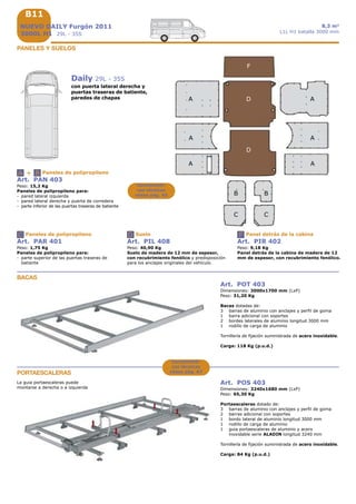 B11B11B11
+A B
C
B11
A A
A
BB
C C
F
D
A
D
A A
D F
PANELES Y SUELOS
Daily 29L - 35S
con puerta lateral derecha y
puertas traseras de batiente,
paredes de chapas
Art. PAN 403
Peso: 15,2 Kg
Paneles de polipropileno para:
- pared lateral izquierda
- pared lateral derecha y puerta de corredera
- parte inferior de las puertas traseras de batiente
Paneles de polipropileno
Art. PAR 401
Peso: 1,75 Kg
Paneles de polipropileno para:
- parte superior de las puertas traseras de
batiente
Paneles de polipropileno
Art. PIL 408
Peso: 40,90 Kg
Suelo de madera de 12 mm de espesor,
con recubrimiento fenólico y predisposición
para los anclajes originales del vehículo.
Suelo
Art. PIR 402
Peso: 9,18 Kg
Panel detrás de la cabina de madera de 12
mm de espesor, con recubrimiento fenólico.
Panel detrás de la cabina
NUEVO DAILY Furgón 2011
3000L H1 29L - 35S
8,3 m3
L1L H1 batalla 3000 mm
Art. POT 403
Dimensiones: 3000x1700 mm (LxP)
Peso: 31,20 Kg
Bacas dotadas de:
3 barras de aluminio con anclajes y perfil de goma
1 barra adicional con soportes
2 bordes laterales de aluminio longitud 3000 mm
1 rodillo de carga de aluminio
Tornillería de fijación suministrada de acero inoxidable.
Carga: 118 Kg (p.u.d.)
BACAS
PORTAESCALERAS
Art. POS 403
Dimensiones: 3240x1680 mm (LxP)
Peso: 65,30 Kg
Portaescaleras dotado de:
3 barras de aluminio con anclajes y perfil de goma
2 barras adicional con soportes
1 bordo lateral de aluminio longitud 3000 mm
1 rodillo de carga de aluminio
1 guia portaescaleras de aluminio y acero
inoxidable serie ALADIN longitud 3240 mm
Tornillería de fijación suministrada de acero inoxidable.
Carga: 84 Kg (p.u.d.)
La guia portaescaleras puede
montarse a derecha o a izquierda
Característi-
cas técnicas
véase pág. A5
Característi-
cas técnicas
véase pág. A7
 