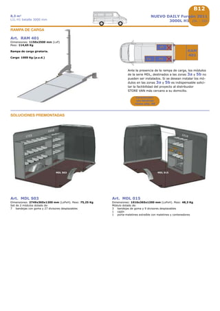 B12
1016
MDL 015
RAM
401
1733
MDL S03
B12
1016
3a5b
3
2
5
NUEVO DAILY Furgón 2011
3000L H1 29L - 35S
8,3 m3
L1L H1 batalla 3000 mm
Art. MDL S03
Dimensiones: 2749x365x1200 mm (LxPxH). Peso: 75,25 Kg
Set de 2 módulos dotado de:
7 bandejas con goma y 27 divisores desplazables
Art. MDL 015
Dimensiones: 1016x365x1200 mm (LxPxH). Peso: 48,3 Kg
Módulo dotado de:
3 bandejas de goma y 9 divisores desplazables
1 cajón
1 porta-maletines extraíble con maletines y contenedores
Art. RAM 401
Dimensiones: 1150x2500 mm (LxP)
Peso: 114,65 Kg
Rampa de carga giratoria.
Carga: 1000 Kg (p.u.d.)
RAMPA DE CARGA
Ante la presencia de la rampa de carga, los módulos
de la serie MDL, destinados a las zonas 3a y 5b no
pueden ser instalados. Si se desean instalar los mó-
dulos en las zonas 3a y 5b es indispensable solici-
tar la factibilidad del proyecto al distribuidor
STORE VAN más cercano a su domicilio.
SOLUCIONES PREMONTADAS
Característi-
cas técnicas
véase pág. A8
 