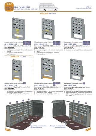 B33
2 2a 3
53a 5b
2 2a
3a 5
3
5b
2 2a
3a 5
3
5b
5a 2
5b
2a 3a 5b
max 1225
1016
MDL 120
MDL 115
3a
2
MDL 120
5b
max 1225
SFM 450 SFM 350
MDL 116
MDL 117
3
2a
1016
7171016
1016
MDL 115
MDL 119
5
5a
Ejemplo de composición
del lado izquierdo
Ejemplo de composición
del lado derecho
Art. MDL 117
Dimensiones: 1016x365x1700 mm (LxPxH)
Peso: 46,50 Kg
Módulo dotado de:
4 bandejas con goma y 12 divisores desplazables
1 estante con puerta abatible
1 travesaño con correas bloqua maletines
Art. MDL 116
Dimensiones: 1016x365x1700 mm (LxPxH)
Peso: 46,70 Kg
Módulo dotado de:
6 bandejas con goma y 18 divisores desplazables
Art. MDL 115
Dimensiones: 1016x365x1700 mm (LxPxH)
Peso: 61,80 Kg
Módulo dotado de:
5 bandejas con goma y 15 divisores desplazables
1 cajón
1 porta-maletines extraíble con maletines
y contenedores
Art. MDL 114
Dimensiones: 1016x365x1700 mm (LxPxH)
Peso: 62,90 Kg
Módulo dotado de:
4 bandejas con goma y 12 divisores desplazables
2 cajones
1 estante con puerta abatible
1 puerta abatible
NUEVO DAILY Furgón 2011
3950 H3 35S - 35C - 40C - 45C - 50C - 60C - 65C
17,2 m3
L3 H3 batalla 3950 mm
Art. MDL 118
Dimensiones: 1016x365x1700 mm (LxPxH)
Peso: 71,00 Kg
Módulo dotado de:
6 bandejas con goma y 18 divisores desplazables
1 banco extraíble con tornillo con mordazas de
100 mm de longitud y sujetador de tubos de
1/2” hasta 1½"
Adecuado para el montaje en la zona:
Art. MDL 119
Dimensiones: 717x365x1700 mm (LxPxH)
Peso: 38,10 Kg
Módulo dotado de:
4 bandejas con goma y 8 divisores desplazables
1 estante con puerta abatible
1 travesaño con correas bloqua maletines
Adecuado para el montaje en la zona:
MÓDULOS 717 mm
Adecuado para el montaje en la zona:
Adecuado para el montaje en la zona:
Adecuado para el montaje en la zona: Adecuado para el montaje en la zona:
MÓDULOS 1016 mm
 