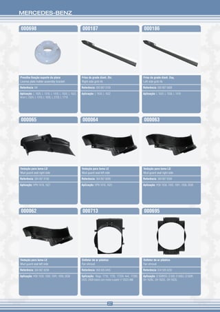 MERCEDES-BENZ


000698                                               000187                                            000186




Presilha fixação suporte da placa                    Friso da grade diant. Dir.                        Friso da grade diant. Esq.
License plate holder assembly bracket                Right side grid rib                               Left side grid rib

Referência: NA                                       Referência: 000 887 0109                          Referência: 000 887 0009

Aplicação: L 1620, L 1318, L 1418, L 1634, L 1622,   Aplicação: L 1634, L 1622                         Aplicação: L 1620, L 1938, L 1418
Atron L 2324, L 1319, L 1635, L 2729, L 1719




000065                                               000064                                            000063




Vedação para lama LD                                 Vedação para lama LE                              Vedação para lama LD
Mud guard seal right side                            Mud guard seal left side                          Mud guard seal right side

Referência: 384 887 8198                             Referência: 384 887 8098                          Referência: 384 887 8398

Aplicação: HPN 1618, 1621                            Aplicação: HPN 1618, 1620                         Aplicação: HSK 1630, 1935, 1941, 1938, 2638




000062                                               000713                                            000695




Vedação para lama LE                                 Defletor de ar plástico                           Defletor de ar plástico
Mud guard seal left side                             Fan shroud                                        Fan shroud

Referência: 384 887 8298                             Referência: 958 505 0455                          Referência: 634 505 0255

Aplicação: HSK 1630, 1935, 1941, 1938, 2638          Aplicação: Atego 1718, 1725, 1725A 4x4, 1728S,    Aplicação: O 500RSD, O 500, O 500U, O 500R,
                                                     2425, 2428 todos com motor a partir nº D523.488   OH 1626L, OH 1622L, OH 1623L




                                                                           27
 