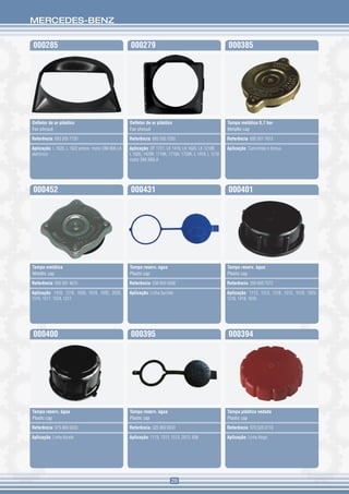 MERCEDES-BENZ


000285                                            000279                                               000385




Defletor de ar plástico                           Defletor de ar plástico                              Tampa metálica 0,7 bar
Fan shroud                                        Fan shroud                                           Metallic cap

Referência: 693 505 7730                          Referência: 695 505 7030                             Referência: 695 501 7015

Aplicação: L 1620, L 1622 ambos motor OM-906 LA   Aplicação: OF 1721, LK 1418, LK 1620, LK 1218R,      Aplicação: Caminhões e ônibus
eletrônico                                        L 1620, 1420R, 1718K, 1718A, 1720K, L 1418, L 1218
                                                  motor OM-366LA




000452                                            000431                                               000401




Tampa metálica                                    Tampa reserv. agua                                   Tampa reserv. água
Metallic cap                                      Plastic cap                                          Plastic cap

Referência: 000 501 4615                          Referência: 638 869 0008                             Referência: 350 868 7072

Aplicação: 1418, 1218, 1630, 1618, 1935, 2020,    Aplicação: Linha Sprinter                            Aplicação: 1113, 1313, 1318, 1513, 1518, 1929,
1518, 1517, 1524, 1317                                                                                 1218, 1418, 1618




000400                                            000395                                               000394




Tampa reserv. água                                Tampa reserv. água                                   Tampa plástica vedada
Plastic cap                                       Plastic cap                                          Plastic cap

Referência: 979 869 0033                          Referência: 325 869 0033                             Referência: 970 528 0110

Aplicação: Linha Accelo                           Aplicação: 1113, 1313, 1513, 2013, 608               Aplicação: Linha Atego




                                                                         29
 