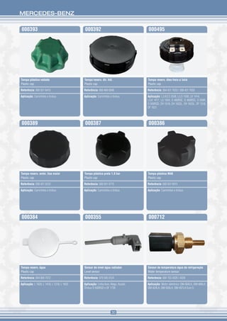 MERCEDES-BENZ


000393                                      000392                                  000495




Tampa plástica vedada                       Tampa reserv. dir. hid.                 Tampa reserv. óleo freio c/ bóia
Plastic cap                                 Plastic cap                             Plastic cap

Referência: 000 501 6415                    Referência: 000 466 0568                Referência: 364 431 7033 / 308 431 7033

Aplicação: Caminhões e ônibus               Aplicação: Caminhões e ônibus           Aplicação: L/LK/LS 2638, L/LS 1938, LK 1414,
                                                                                    L/LK 1417, LS 1934, O 400RSE, O 400RSD, O 500R,
                                                                                    O 500RSD, OH 1518, OH 1622L, OH 1623L, OF 1318,
                                                                                    OF 1621




000389                                      000387                                  000386




Tampa reserv. embr. lisa maior              Tampa plástica preta 1,0 bar            Tampa plástica M48
Plastic cap                                 Plastic cap                             Plastic cap

Referência: 008 431 0233                    Referência: 000 501 6715                Referência: 000 501 6915

Aplicação: Caminhões e ônibus               Aplicação: Caminhões e ônibus           Aplicação: Caminhões e ônibus




000384                                      000355                                  000712




Tampa reserv. água                          Sensor de nível água radiador           Sensor de temperatura água da refrigeração
Plastic cap                                 Level sensor                            Water temperature sensor

Referência: 694 869 7072                    Referência: 970 545 0124                Referência: 004 153 4328 / 4228

Aplicação: L 1620, L 1418, L 1218, L 1622   Aplicação: Linha Axor, Atego, Accelo.   Aplicação: Motor eletrônico OM-904LA, OM-906LA,
                                            Ônibus O 500RSD e OF 1730               OM-924LA, OM-926LA, OM-457LA Euro 5




                                                                    30
 