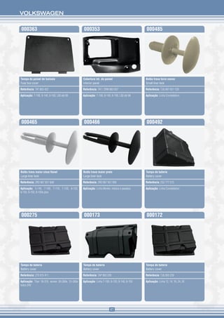 VOLKSWAGEN


000363                                             000353                                        000485




Tampa do painel de fusíveis                        Cobertura int. do painel                      Botão trava forro menor
Fuse box cover                                     Interior panel                                Small liner lock

Referência: TAT 863 422                            Referência: TAT / 2RM 863 057                 Referência: TJG 867 651 Y20

Aplicação: 7-100, 8-140, 8-100, L80 até 98         Aplicação: 7-100, 8-140, 8-100, L80 até 98    Aplicação: Linha Constellation




000465                                             000466                                        000492




Botão trava maior cinza flanel                     Botão trava maior preto                       Tampa de bateria
Large liner lock                                   Large liner lock                              Battery cover

Referência: 2RD 867 651 8A8                        Referência: 2RD 867 651 999                   Referência: 2S2 777 515

Aplicação: 5-140, 7-100, 7-110, 7-120, 8-120,      Aplicação: Linha Worker, médios e pesados.    Aplicação: Linha Constellation
8-150, 9-150, 8-150e plus




000275                                             000173                                        000172




Tampa de bateria                                   Tampa de bateria                              Tampa de bateria
Battery cover                                      Battery cover                                 Battery cover

Referência: 2T0 915 411                            Referência: TAP 803 239                       Referência: TJG 803 239

Aplicação: Titan 18-310, worker 26-260e, 31-260e   Aplicação: Linha 7-100, 8-120, 8-140, 8-150   Aplicação: Linha 12, 14, 16, 24, 35
todos 24V




                                                                          41
 