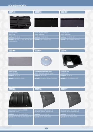 VOLKSWAGEN


000170                                                   000693                                              000462




Tampa de bateria                                         Suporte de placa dianteira                          Suporte da placa
Battery cover                                            License plate holder                                License plate holder

Referência: 2VF 803 239                                  Referência: TAP 807 801 999                         Referência: TAP 807 801 4M2

Aplicação: Linha 13, 15, 17, 23, 24, 26, 31, 36 depois   Aplicação: Linha Constellation 2012                 Aplicação: Linha Constellation até 12/2011
de 2000 todos 12V




000166                                                   000698                                              000407




Suporte da placa                                         Presilha fixação suporte da placa                   Protetor do farol
License plate holder                                     License plate holder assembly bracket               Headlight cover

Referência: TAP 807 801                                  Referência: 2RD 807 889                             Referência: TAC 941 605

Aplicação: Linha Delivery e Worker                       Aplicação: Linha Delivery, Worker e Constellation   Aplicação: 12-140 em diante 94-2000




000708                                                   000578                                              000577




Cobertura central para-lama(18-310)                      Para-lama traseiro LD / dianteiro LE                Para-lama traseiro LE / dianteiro LD
Central fender cover                                     Rear fender right side / front left side            Rear fender left side / front right side

Referência: 2V2 821 455 / 2T0 821 455 A                  Referência: 2T2 821 306 B 1NN                       Referência: 2T2 821 305 B 1NN

Aplicação: 18-310, 19/25-320, 19/25-370, 26-370          Aplicação: 25-320, 25-370, 26-370                   Aplicação: 25-320, 25-370, 26-370




                                                                                 42
 