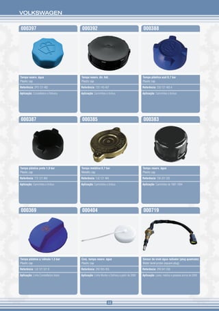 VOLKSWAGEN


000397                                 000392                                                000388




Tampa reserv. água                     Tampa reserv. dir. hid.                               Tampa plástica azul 0,7 bar
Plastic cap                            Plastic cap                                           Plastic cap

Referência: 2PO 121 482                Referência: T2D 145 407                               Referência: 2S0 121 483 A

Aplicação: Constellation e Delivery    Aplicação: Caminhões e ônibus                         Aplicação: Caminhões e ônibus




000387                                 000385                                                000383




Tampa plástica preta 1,0 bar           Tampa metálica 0,7 bar                                Tampa reserv. água
Plastic cap                            Metallic cap                                          Plastic cap

Referência: T75 121 484                Referência: TJG 121 484                               Referência: T06 201 335

Aplicação: Caminhões e ônibus          Aplicação: Caminhões e ônibus                         Aplicação: Caminhões de 1981-1994




000369                                 000404                                                000719




Tampa plástica c/ válvula 1,5 bar      Conj. tampa reserv. água                              Sensor de nível água radiador (plug quadrado)
Plastic cap                            Plastic cap                                           Water level probe (square plug)

Referência: 1J0 121 321 B              Referência: 2RD 955 455                               Referência: 2R0 941 038

Aplicação: Linha Constellation todos   Aplicação: Linha Worker e Delivery a partir de 2000   Aplicação: Leves, médios e pesados acima de 2000




                                                               44
 