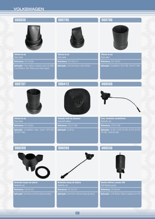 VOLKSWAGEN


000030                                              000705                                           000706




Válvula de pó                                       Válvula de pó                                    Válvula de pó
Dust valve                                          Dust valve                                       Dust valve

Referência: 2T0 129 699                             Referência: TE3 129 611 A                        Referência: 2S2 129 051

Aplicação: Linha médios e pesados acima de 2000.    Aplicação: Linha leve todos e micro-ônibus       Aplicação: Constellation 13/15-180, 13/15/17-190e
Linha Worker e Titan. Ônibus com motor traseiro




000707                                              000412                                           000560




Válvula de pó                                       Vedação coifa da alavanca                        Conj. borboleta constellation
Dust valve                                          Gearshift bellow                                 Butterfly nut

Referência: 2T2 129 051                             Referência: TJG 711 099                          Referência: 2T0 911 094

Aplicação: Constellation todos, exceto 13/15-180,   Aplicação: 5 a 40 ton                            Aplicação: 19-320, 19-370, 25-320, 25-370, 26-370,
13/15/17-190e                                                                                        19-330e, 19/25/26-390e




000269                                              000268                                           000556




Borboleta tampa de bateria                          Borboleta tampa de bateria                       Bomba elétrica Lavador 24V
Butterfly nut                                       Butterfly nut                                    24V Electric pump

Referência: TJG 915 415                             Referência: 2VF 915 415                          Referência: 2TA 955 651

Aplicação: Caminhões conforme tampa de bateria      Aplicação: Caminhões conforme tampa de bateria   Aplicação: Linha Worker, médios e pesados com 24V




                                                                            47
 