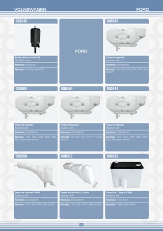 VOLKSWAGEN                                                                                                                                FORD


000245                                                                                               000505




                                                                   FORD
Bomba elétrica Lavador 12V                                                                           Tanque de expansão
12V Electric pump                                                                                    Expansion tank

Referência: 2RD 955 651                                                                              Referência: 9C45 8A084 BA

Aplicação: Caminhões e Ônibus 12V                                                                    Aplicação: 712e, 815e, 1317e, 1517e, 1717e a partir
                                                                                                     de fev/10




000504                                            000464                                             000449




Tanque de expansão                                Tanque de Expansão                                 Tanque de Expansão
Expansion tank                                    Expansion tank                                     Expansion tank

Referência: 9C45 8A084 AA                         Referência: 6C45 8A084 BC                          Referência: 6C45 8A084 AD

Aplicação: 1722e, 2422e, 2428e, 2622e, 2628e,     Aplicação: 712e, 815e, 1317e, 1517e, 1717e todos   Aplicação: 1722e, 2422e, 2428e, 2622e, 2628e,
6332e, 4532e a partir de fev/10                   até fev/10                                         6332e, 4532e a partir de fev/10




000209                                            000377                                             000335




Tanque de expansão F-4000                         Tanque de Expansão c/ 2 saídas                     Tanque Exp. / Reserv. F-1000
Expansion tank                                    Expansion tank                                     Expansion tank

Referência: XC3Z 8A080 AA                         Referência: 6C35 8A080 AC                          Referência: F1TQ 17618 A

Aplicação: F-150, F-250, F-350, F-4000 até 2005   Aplicação: F-150, F-250, F-350, F-4000 após 2005   Aplicação: F-1000, F-4000 de 92-96




                                                                         48
 