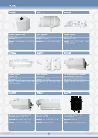 FORD


000233                                            000232                                            000154




Tanque de expansão c/ tampa                       Tanque de expansão                                Tanque de expansão
Expansion tank                                    Expansion tank                                    Expansion tank

Referência: 2SB 121 405                           Referência: 2SK 121 405                           Referência: F81Z 8A080

Aplicação: F1000 motor MWM TB 97/98, F1000 4x4    Aplicação: F4000 3.9L motor Cummins de 96-98      Aplicação: F-650, F-750, F-12000, F-14000,
TB 96/98                                                                                            F-16000 de 1998 a 2005




000002                                            000001                                            000546




Tanque de expansão                                Tanque de expansão                                Conj. Reservatório de água c/ bomba 24V
Expansion tank                                    Expansion tank                                    Windshield wiper tank w/ 24v pump

Referência: T75 121 405                           Referência: 98HU 8A084 AA                         Referência: E6HT 17618 AA / 5C45 17618 AA

Aplicação: F-12000, F-14000HD, F-12000L de 1992   Aplicação: Linha Cargo médio e pesado abaixo de   Aplicação: 4432e, 4532e, 4030, 4031, 4331
a 1998. B-1618 e B-1621                           2001




000545                                            000032                                            000226




Conj. Reservatório de água c/ bomba 12V           Reservatório de água                              Reservatório de fluido de dir. hid.
Windshield wiper tank w/ 12v pump                 Windshield wiper tank                             Power steering tank

Referência: E6HT 17618 AA / 5C45 17618 AA         Referência: E6HT 17618AA / 5C45 17618 AA          Referência: XC45 3531 AA

Aplicação: 815e, 1517e, 1717e, 2422e, 2428e       Aplicação: Linha Cargo até fev/2011               Aplicação: Cargo leve, médio e pesados e linha F




                                                                          49
 
