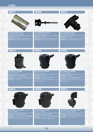 FORD


000372                                            000396                                                000373




Filtro de óleo reserv. dir. hid.                  Conj. medidor de nível dir. hid.                      Conj. posicionador do filtro
Power steering filter positioner                  Power steering level probe                            Power steering filter positioner

Referência: T11 145 397                           Referência: T2D 422 397                               Referência: T2D 145 405

Aplicação: Cargo leve, médio e pesados, Linha F   Aplicação: Cargo leve, médio e pesados, Linha F       Aplicação: Cargo leve, médio e pesados, Linha F




000716                                            000634                                                000635




Conj. filtro de ar completo                       Conj. Filtro de ar c/ elemento                        Conj. Filtro de ar s/ elemento
Air filter w/ element                             Air filter w/ element                                 Air filter w/o element

Referência: 2C45 9600 BD/BA/BB/BC                 Referência: BC45 9600 CF                              Referência: BC45 9600 CF

Aplicação: Linha Cargo médios e pesados, exceto   Aplicação: Linha 2011: 1722, 2422, 2428,              Aplicação: Linha 2011: 1722, 2422, 2428,
4432e, 4532e, 5032e, 6332e                        1932 tractor, 1932 R. Linha 2012: 1723, 2423, 2429,   1932 tractor, 1932 R. Linha 2012: 1723, 2423, 2429,
                                                  1933 tractor, 1933 R                                  1933 tractor, 1933 R




000532                                            000266                                                000614




Conj. Filtro de ar c/ elemento                    Conj. Filtro de ar s/ elemento                        Conj. Filtro de ar s/ elemento + tomada
Air filter w/ element                             Air filter w/o element                                Air filter w/o element & intake

Referência: 2C45 9600 BD/BA/BB/BC                 Referência: 2C45 9600 BD/BA/BB/BC                     Referência: 2C45 9600 BD + BG1X 9K614 AA

Aplicação: Cargo 2422e, 2428e, 2622e, 2628e,      Aplicação: Cargo 2422e, 2428e, 2622e, 2628e,          Aplicação: Linha cargo acima de 17 ton
6332e, 4532e, 1722e, linha mecânica pesados       6332e, 4532e, 1722e, linha mecânica pesados




                                                                         50
 