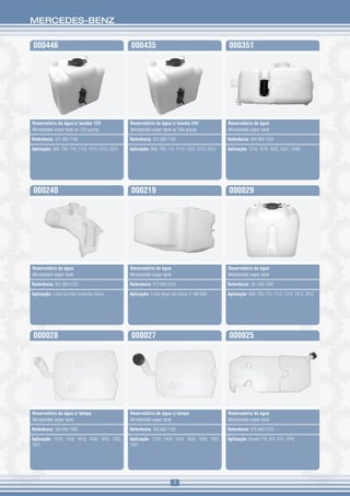 MERCEDES-BENZ


000446                                             000435                                             000351




Reservatório de água c/ bomba 12V                  Reservatório de água c/ bomba 24V                  Reservatório de água
Windshield wiper tank w/ 12v pump                  Windshield wiper tank w/ 24v pump                  Windshield wiper tank

Referência: 331 860 7160                           Referência: 331 860 7160                           Referência: 694 869 7020

Aplicação: 608, 709, 710, 1113, 1313, 1513, 2013   Aplicação: 608, 709, 710, 1113, 1313, 1513, 2013   Aplicação: 1218, 1418, 1620, 1622, 1938L




000240                                             000219                                             000029




Reservatório de água                               Reservatório de água                               Reservatório de água
Windshield wiper tank                              Windshield wiper tank                              Windshield wiper tank

Referência: 901 869 0120                           Referência: 973 869 0120                           Referência: 331 860 7060

Aplicação: Linha Sprinter conforme chassi          Aplicação: Linha Atego até chassi nº 480.680       Aplicação: 608, 709, 710, 1113, 1313, 1513, 2013




000028                                             000027                                             000025




Reservatório de água s/ tampa                      Reservatório de água c/ tampa                      Reservatório de água
Windshield wiper tank                              Windshield wiper tank                              Windshield wiper tank

Referência: 384 860 7060                           Referência: 350 860 7160                           Referência: 979 869 0120

Aplicação: 1218, 1418, 1618, 1630, 1935, 1933,     Aplicação: 1218, 1418, 1618, 1630, 1935, 1933,     Aplicação: Accelo 715, 815, 915, 1016
1941                                               1941




                                                                            7
 
