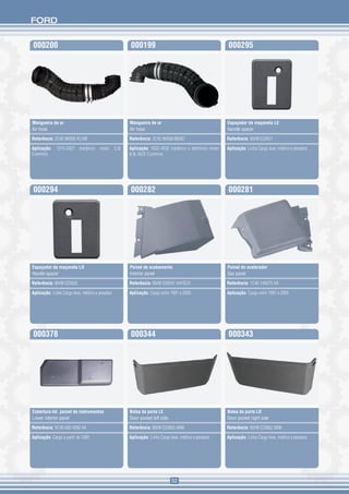 FORD


000200                                                 000199                                             000295




Mangueira de ar                                        Mangueira de ar                                    Espaçador da maçaneta LE
Air hose                                               Air hose                                           Handle spacer

Referência: 2C45 9K658 AC/AB                           Referência: 2C45 9K658 BB/BC                       Referência: 85HB E22621

Aplicação:    1215-2421    mecânico   motor     5.9L   Aplicação: 1622-4532 mecânico e eletrônico motor   Aplicação: Linha Cargo leve, médios e pesados
Cummins                                                8.3L ISCE Cummins




000294                                                 000282                                             000281




Espaçador da maçaneta LD                               Painel de acabamento                               Painel do acelerador
Handle spacer                                          Interior panel                                     Gas panel

Referência: 85HB E22620                                Referência: 85HB E00291 AAYSCH                     Referência: 1C45 14A075 AA

Aplicação: Linha Cargo leve, médios e pesados          Aplicação: Cargo entre 1991 e 2005                 Aplicação: Cargo entre 1991 e 2005




000378                                                 000344                                             000343




Cobertura Inf. painel de instrumentos                  Bolsa da porta LE                                  Bolsa da porta LD
Lower interior panel                                   Door pocket left side                              Door pocket right side

Referência: XC45 680 4282 AA                           Referência: 85HB E23863 ABW                        Referência: 85HB E23862 ABW

Aplicação: Cargo a partir de 1995                      Aplicação: Linha Cargo leve, médios e pesados      Aplicação: Linha Cargo leve, médios e pesados




                                                                               52
 
