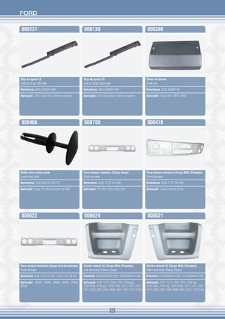 FORD


000131                                              000130                                                  000280




Alça de apoio LE                                    Alça de apoio LD                                        Caixa de fusível
Suport strap Left side                              Suport strap right side                                 Fuse box

Referência: 86HU E26691 AAW                         Referência: 86HU E26690 AAW                             Referência: XC45 10A687 AA

Aplicação: Linha Cargo leve, médios e pesados       Aplicação: Linha Cargo leve, médios e pesados           Aplicação: Cargo entre 1991 e 2005




000466                                              000709                                                  000470




Botão trava maior preto                             Para-choque dianteiro (Cargo leves)                     Para-choque dianteiro (Cargo Méd./Pesados)
Large liner lock                                    Front bumper                                            Front bumper

Referência: 3C45 6802737 AA YYC                     Referência: 8C45 17757 AA XWA                           Referência: 5C45 17757 AB XWA

Aplicação: Cargo 12 a 40 ton a partir de 2000       Aplicação: 712, 814, 815s, 815e, 915                    Aplicação: Cargo acima de 13 ton




000622                                              000624                                                  000621




Para-choque dianteiro (Cargo fora-de-estrada)       Estribo lateral LE (Cargo Méd./Pesados)                 Estribo lateral LD (Cargo Méd./Pesados)
Front bumper                                        Left doorstep (Heavy Cargo)                             Right doorstep (Heavy Cargo)
Referência: 8C45 17757 CA YBC / 1C45 17757 CB YBC   Referência: 5C45 6820046 AC XWA / 1C45 6820046 BC XWA   Referência: 5C45 6820044 AC XWA / 1C45 6820044 BC XWA

Aplicação: 6332e, 2628e, 2632e, 2622e, 2932e,       Aplicação: 1317, 1717, 1722, 1731, 1416 arg.,           Aplicação: 1317, 1717, 1722, 1731, 1416 arg.,
5032e                                               1316 Chile, 1716 arg., 1516 Chile, 1517, 1721, 1421,    1316 Chile, 1716 arg., 1516 Chile, 1517, 1721, 1421,
                                                    1417, 3222, 2421, 2422, 4030, 4031, 1617, 1721 Chile    1417, 3222, 2421, 2422, 4030, 4031, 1617, 1721 Chile




                                                                              53
 