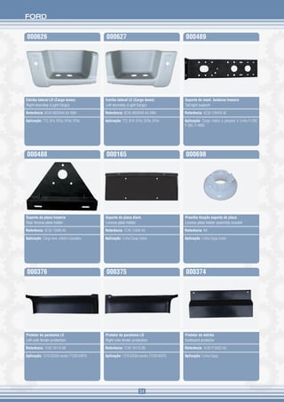 FORD


000626                                     000627                                     000489




Estribo lateral LD (Cargo leves)           Estribo lateral LE (Cargo leves)           Suporte de mont. lanterna traseira
Right doorstep (Light Cargo)               Left doorstep (Light Cargo)                Tail light support

Referência: 8C45 6820044 AA XWA            Referência: 8C45 6820046 AA XWA            Referência: XC35 13A416 AE

Aplicação: 712, 814, 815s, 815e, 915e      Aplicação: 712, 814, 815s, 815e, 915e      Aplicação: Cargo médio e pesados e Linha F-250,
                                                                                      F-350, F-4000




000488                                     000165                                     000698




Suporte da placa traseira                  Suporte da placa diant.                    Presilha fixação suporte da placa
Rear license plate holder                  License plate holder                       License plate holder assembly bracket

Referência: XC35 13406 AA                  Referência: 1C45 13406 AA                  Referência: NA

Aplicação: Cargo leve, médio e pesados     Aplicação: Linha Cargo todos               Aplicação: Linha Cargo todos




000376                                     000375                                     000374




Protetor do paralama LE                    Protetor do paralama LD                    Protetor do estribo
Left side fender protection                Right side fender protection               footboard protector

Referência: 1C45 16114 AB                  Referência: 1C45 16115 AB                  Referência: 1C45 P10433 AC

Aplicação: 1215-6332e exceto 712/814/815   Aplicação: 1215-6332e exceto 712/814/815   Aplicação: Linha Cargo




                                                                  54
 