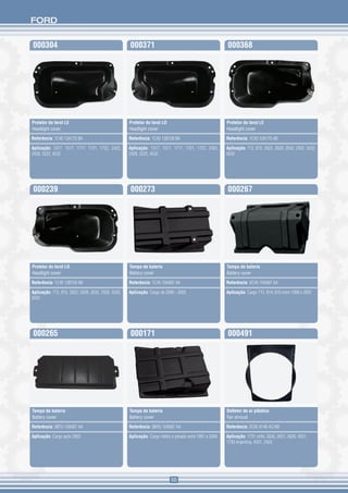 FORD


000304                                               000371                                              000368




Protetor do farol LE                                 Protetor do farol LD                                Protetor do farol LE
Headlight cover                                      Headlight cover                                     Headlight cover

Referência: 1C45 13A175 BA                           Referência: 1C45 13B159 BA                          Referência: 1C45 13A175 AB

Aplicação: 1317, 1517, 1717, 1721, 1722, 2422,       Aplicação: 1317, 1517, 1717, 1721, 1722, 2422,      Aplicação: 712, 815, 2622, 2628, 2632, 2932, 5032,
2428, 3222, 4532                                     2428, 3222, 4532                                    6032




000239                                               000273                                              000267




Protetor do farol LD                                 Tampa de bateria                                    Tampa de bateria
Headlight cover                                      Battery cover                                       Battery cover

Referência: 1C45 13B159 AB                           Referência: 1C45 10A687 AA                          Referência: XC45 10A687 AA

Aplicação: 712, 815, 2622, 2628, 2632, 2932, 5032,   Aplicação: Cargo de 2000 - 2003                     Aplicação: Cargo 712, 814, 815 entre 1996 e 2007
6032




000265                                               000171                                              000491




Tampa de bateria                                     Tampa de bateria                                    Defletor de ar plástico
Battery cover                                        Battery cover                                       Fan shroud

Referência: 98TU 10A687 AA                           Referência: 98HU 10A687 AA                          Referência: 2C45 8146 AC/AB

Aplicação: Cargo após 2003                           Aplicação: Cargo médio e pesado entre 1991 e 2000   Aplicação: 1731 chile, 2630, 2631, 2626, 4031,
                                                                                                         1730 Argentina, 4331, 2425




                                                                            55
 
