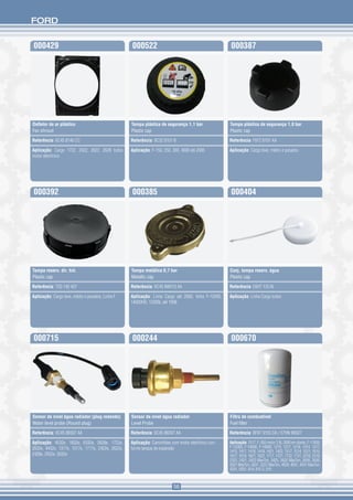 FORD


000429                                             000522                                            000387




Defletor de ar plástico                            Tampa plástica de segurança 1,1 bar               Tampa plástica de segurança 1,0 bar
Fan shroud                                         Plastic cap                                       Plastic cap

Referência: 6C45 8146 CC                           Referência: 9C3Z 8101 B                           Referência: F87Z 8101 AA

Aplicação: Cargo 1722, 2422, 2622, 2628 todos      Aplicação: F-150, 250, 350, 4000 até 2005         Aplicação: Cargo leve, médio e pesados
motor eletrônico




000392                                             000385                                            000404




Tampa reserv. dir. hid.                            Tampa metálica 0,7 bar                            Conj. tampa reserv. água
Plastic cap                                        Metallic cap                                      Plastic cap

Referência: T2D 145 407                            Referência: XC45 8W013 AA                         Referência: E6HT 13C45

Aplicação: Cargo leve, médio e pesados, Linha F    Aplicação: Linha Cargo até 2000, linha F-12000,   Aplicação: Linha Cargo todos
                                                   14000HD, 12000L até 1998




000715                                             000244                                            000670




Sensor de nível água radiador (plug redondo)       Sensor de nível água radiador                     Filtro de combustível
Water level probe (Round plug)                     Level Probe                                       Fuel filter

Referência: XC45 8B397 AA                          Referência: 6C45 8B397 AA                         Referência: BF8T 9155 DA / E7HN 9N327

Aplicação: 4532e, 1832e, 6332e, 2628e, 1722e,      Aplicação: Caminhões com motor eletrônico con-    Aplicação: 1517, F-350 motor 3.9L 2000 em diante, F-11000,
2632e, 4432e, 1317e, 1517e, 1717e, 2422e, 2622e,   forme tanque de expansão                          F-12000, F-14000, F-16000, 1215, 1217, 1218, 1314, 1317,
                                                                                                     1415, 1417, 1418, 1419, 1421, 1422, 1517, 1514, 1521, 1615,
2428e, 2932e, 5032e                                                                                  1617, 1618, 1621, 1622, 1717, 1721, 1722, 1731, 2218, 2319,
                                                                                                     2322, 2421, 2422 MaxTon, 2425, 2622 MaxTon, 2626, 2630,
                                                                                                     2631 MaxTon, 2831, 3222 MaxTon, 4030, 4031, 4031 MaxTon,
                                                                                                     4331, 5031, 814, 815 S, 915



                                                                          56
 