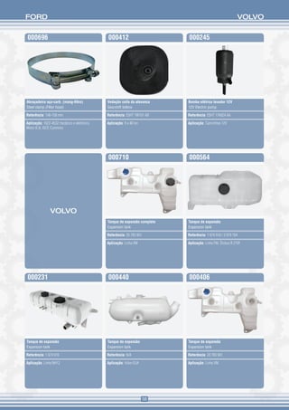 FORD                                                                                                        VOLVO


000696                                        000412                        000245




Abraçadeira aço-carb. (mang-filtro)           Vedação coifa da alavanca     Bomba elétrica lavador 12V
Steel clamp (Filter hose)                     Gearshift bellow              12V Electric pump

Referência: 146-158 mm                        Referência: E5HT 7W101 AB     Referência: E5HT 17K624 AA

Aplicação: 1622-4532 mecânico e eletrônico.   Aplicação: 8 a 40 ton         Aplicação: Caminhões 12V
Motor 8.3L ISCE Cummins




                                              000710                        000564




                VOLVO
                                              Tanque de expansão completo   Tanque de expansão
                                              Expansion tank                Expansion tank

                                              Referência: 20 783 901        Referência: 1 674 918 / 3 979 764

                                              Aplicação: Linha VM           Aplicação: Linha FM. Ônibus B 270F




000231                                        000440                        000406




Tanque de expansão                            Tanque de expansão            Tanque de expansão
Expansion tank                                Expansion tank                Expansion tank

Referência: 1 674 916                         Referência: N/A               Referência: 20 783 901

Aplicação: Linha NH12                         Aplicação: Volvo EUA          Aplicação: Linha VM




                                                                       58
 