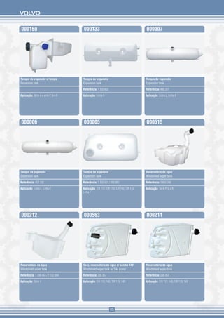 VOLVO


000150                                000133                                           000007




Tanque de expansão c/ tampa           Tanque de expansão                               Tanque de expansão
Expansion tank                        Expansion tank                                   Expansion tank

                                      Referência: 1 320 602                            Referência: 485 327

Aplicação: Série 4 e série P, G e R   Aplicação: Linha R                               Aplicação: Linha L, Linha K




000006                                000005                                           000515




Tanque de expansão                    Tanque de expansão                               Reservatório de água
Expansion tank                        Expansion tank                                   Windshield wiper tank

Referência: 452 132                   Referência: 1 320 601 / 290 851                  Referência: 1 850 266

Aplicação: Linha L, Linha K           Aplicação: T/R 112, T/R 113, T/R 142, T/R 143,   Aplicação: Série P, G e R
                                      Linha F




000212                                000563                                           000211




Reservatório de água                  Conj. reservatório de água c/ bomba 24V          Reservatório de água
Windshield wiper tank                 Windshield wiper tank w/ 24v pump                Windshield wiper tank

Referência: 1 399 463 / 1 722 694     Referência: 295 957                              Referência: 295 957

Aplicação: Série 4                    Aplicação: T/R 112, 142, T/R 113, 143            Aplicação: T/R 112, 142, T/R 113, 143




                                                              65
 