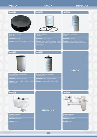 IVECO                                                                  MACK                                                        RENAULT


000392                                                 000671                                            000666




Tampa reserv. dir. hid.                                Filtro de combustível                             Filtro de óleo lubrificante
Plastic cap                                            Fuel filter                                       Oil filter 

Referência: 93193396                                   Referência: 7146716 / 7146717                     Referência: 504026056

Aplicação: Stralis HD/NR, Eurocargo, Eurotech, Daily   Aplicação: Cursor 450E33T, EuroCargo 160E21,      Aplicação: EuroCargo 450E32T (Cavallino),
                                                       170E22, 230E22, 230E24, Tector 170E25, 170E25T,   Stralis HD 380, HD 450, HD 490, HD 570, HD 740
                                                       240E25, 260E25




000663                                                 000660




                                                                                                                         MACK
Elemento filtrante de combustível                      Elemento filtrante de combustível
Fuel filter element                                    Fuel filter element

Referência: 503104436 / 503120253                      Referência: 9936891 / 9938405 / 9950451

Aplicação: Tector 170E25, 170E25T, 240E25,             Aplicação: Eurocargo 120E15, 150E18, 160E21
240E25S, 260E25




000208                                                                                                   000406




                                                                   RENAULT
Tanque de expansão                                                                                       Tanque de expansão
Expansion tank                                                                                           Expansion tank

Referência: 76MF 520M                                                                                    Referência: 5010263004

Aplicação: CH, CX                                                                                        Aplicação: Midlum




                                                                               72
 