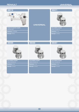 RENAULT                                                                          UNIVERSAL

000710                                                    000471




                                       UNIVERSAL
Tanque de expansão completo                               Porca plástica cromada
Expansion tank                                            Plastic chromed nut

Referência: 5010263004                                    Referência: 27 mm

Aplicação: Midlum                                         Aplicação: Universal




000469                        000468                      000467




Porca plástica cromada        Porca plástica cromada      Porca plástica cromada
Plastic chromed nut           Plastic chromed nut         Plastic chromed nut

Referência: 33 mm             Referência: 32 mm           Referência: 30 mm

Aplicação: Universal          Aplicação: Universal        Aplicação: Universal




                                                     73
 