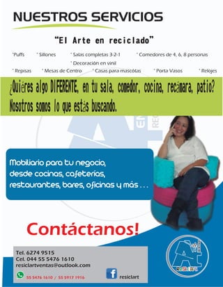 “El Arte en reciclado” 
°Puffs ° Sillones ° Salas completas 3-2-1 ° Comedores de 4, 6, 8 personas 
° Decoración en vinil 
° Repisas ° Casas para mascótas ° Porta Vasos 
° Mesas de Centro 
Mobiliario para tu negocio, 
desde cocinas, cafeterías, 
restaurantes, bares, oficinas y más . . . 
Contáctanos! 
Tel. 6274 9515 
Cel. 044 55 5476 1610 
resiclartventas@outlook.com 
55 5476 1610 / 55 5917 1916 
° Relojes 
¿Quiéres algo DIFERENTE, en tu sala, comedor, cocina, recámara, patio? 
Nosotros somos lo que estás buscando. 
resiclart 
