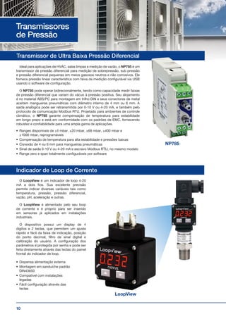 10
Ideal para aplicações de HVAC, salas limpas e medição de vazão, o NP785 é um
transmissor de pressão diferencial para medição de sobrepressão, sub pressão
e pressão diferencial pequenas em meios gasosos neutros e não corrosivos. Ele
fornece pressão linear característica com faixa de medição configurável via USB
usando o software de configuração.
O NP785 pode operar bidirecionalmente, tendo como capacidade medir faixas
de pressão diferencial que variam do vácuo à pressão positiva. Seu alojamento
é no material ABS/PC para montagem em trilho DIN e seus conectores de metal
aceitam mangueiras pneumáticas com diâmetro interno de 4 mm ou 6 mm. A
saída analógica pode ser retransmitida por 0-10 V ou 4-20 mA, e também pelo
protocolo de comunicação Modbus RTU. Projetado para ambientes de controle
climático, o NP785 garante compensação de temperatura para estabilidade
em longo prazo e está em conformidade com os padrões de EMC, fornecendo
robustez e confiabilidade para uma ampla gama de aplicações.
Transmissor de Ultra Baixa Pressão Diferencial
Indicador de Loop de Corrente
NP785
Transmissores
de Pressão
O LoopView é um indicador de loop 4-20
mA a dois fios. Sua excelente precisão
permite indicar diversas variáveis tais como
temperatura, pressão, pressão diferencial,
vazão, pH, aceleração e outras.
O LoopView é alimentado pelo seu loop
de corrente e é próprio para ser inserido
em sensores já aplicados em instalações
industriais.
O dispositivo possui um display de 4
dígitos e 2 teclas, que permitem um ajuste
rápido e fácil da faixa de indicação, posição
do ponto decimal, filtro de sinal digital e
calibração do usuário. A configuração dos
parâmetros é protegida por senha e pode ser
feita diretamente através das teclas do painel
frontal do indicador de loop.
•	 Dispensa alimentação externa
•	 Montagem em sanduíche padrão
DIN43650
•	 Compatível com instalações
legadas
•	 Fácil configuração através das
teclas
LoopView
•	 Ranges disponíveis de ±5 mbar, ±20 mbar, ±68 mbar, ±400 mbar e
±1000 mbar, reprogramáveis
•	 Compensação de temperatura para alta estabilidade e pressões baixas
•	 Conexão de 4 ou 6 mm para mangueiras pneumáticas
•	 Sinal de saída 0-10 V ou 4-20 mA e escravo Modbus RTU, no mesmo modelo
•	 Range zero e span totalmente configuráveis por software
 