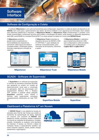 22
Software de Configuração e Coleta
SCADA - Software de Supervisão
Dashboard e Plataforma IoT em Nuvem
O software NXperience é uma suíte de ferramentas para configuração, diagnóstico e coleta de dados de dispositivos da
NOVUS, bem como para o gerenciamento dos dados, de forma confiável e com segurança da informação. Com versões
para diferentes plataformas e requisitos, o NXperience Mobile e o NXperience Trust complementam o portifolio. Com
ampla conectividade e poderosos recursos para análise e visualização de dados, pode acessar os diferentes dispositivos
pela USB, serial RS485 ou conexão Ethernet/Wi-Fi ou ainda acessar os dados em nuvem pela NOVUS Cloud.
O NXperience possibilita
ajustar todos os parâmetros e
funcionalidades dos dispositivos,
permitindo coleta segura de dados e
completa análise, visualização gráfica,
fórmulas matemáticas e emissão de
relatórios.
O NXperience Trust contempla os
requisitos técnicos da ANVISA e FDA
21 CFR Parte 11 para validação de
sistemas computadorizados, para
mercados de farmacêutica, alimentos
e saúde.
O NXperience Mobile é o aplicativo
para smartphones (Android e iOS)
para configuração e coleta de dados
via wireless para os dispositivos
LogBox BLE e LogBox Wi-Fi.
NXperience NXperience Trust
SuperView Mobile
NXperience Mobile
SuperView
O SuperView é um software de supervisão
e controle de processos industriais (SCADA)
que apresenta ao usuário um modelo de
desenvolvimento visual para a construção
de aplicações. Além da comunicação com
equipamentos Modbus RTU e Modbus
TCP, também é possível utilizar estações
SuperView operando como Cliente e
Servidor para supervisionar processos
geograﬁcamente distribuídos em rede TCP/
IP.
A NOVUS Cloud é uma plataforma focada em
soluções para Internet das Coisas que amplia os
horizontes de apresentação de dados. Aplicada
em conjunto com produtos da NOVUS, esta
plataforma recebe, armazena, analisa e apresenta
na Internet as medições de temperatura, umidade,
pressão, localização ou qualquer outra grandeza
de interesse. O acesso via Internet a dados de
medições físicas é especialmente benéﬁco nas
áreas industrial, logística, saúde, predial, energia,
saneamento e agronegócio.
Software
Interface
 