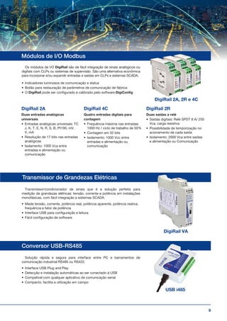 9
Conversor USB-RS485
Transmissor de Grandezas Elétricas
Módulos de I/O Modbus
Transmissor/condicionador de sinais que é a solução perfeita para
medição de grandezas elétricas: tensão, corrente e potência em instalações
monofásicas, com fácil integração a sistemas SCADA.
•	 Mede tensão, corrente, potência real, potência aparente, potência reativa,
frequência e fator de potência
•	 Interface USB para configuração e leitura
•	 Fácil configuração de software
Os módulos de I/O DigiRail são de fácil integração de sinais analógicos ou
digitais com CLPs ou sistemas de supervisão. São uma alternativa econômica
para incorporar e/ou expandir entradas e saídas em CLPs e sistemas SCADA.
•	 Indicadores luminosos de comunicação e status
•	 Botão para restauração de parâmetros de comunicação de fábrica
•	 O DigiRail pode ser configurado e calibrado pelo software DigiConfig
Solução rápida e segura para interface entre PC e barramentos de
comunicação industrial RS485 ou RS422.
•	 Interface USB Plug and Play
•	 Detecção e instalação automáticas ao ser conectado à USB
•	 Compatível com qualquer aplicativo de comunicação serial
•	 Compacto, facilita a utilização em campo
DigiRail 2A
Duas entradas analógicas
universais
•	 Entradas analógicas universais: TC
J, K, T, E, N, R, S, B, Pt100, mV,
V, mA
•	 Resolução de 17 bits nas entradas
analógicas
•	 Isolamento: 1000 Vca entre
entradas e alimentação ou
comunicação
DigiRail 4C
Quatro entradas digitais para
contagem
•	 Frequência máxima nas entradas:
1000 Hz / ciclo de trabalho de 50%
•	 Contagem em 32 bits
•	 Isolamento: 1000 Vcc entre
entradas e alimentação ou
comunicação
DigiRail 2R
Duas saídas a relé
•	 Saídas digitais: Relé SPDT 8 A/ 250
Vca, carga resistiva
•	 Possibilidade de temporização no
acionamento de cada saída
•	 Isolamento: 2000 Vca entre saídas
e alimentação ou Comunicação
DigiRail 2A, 2R e 4C
DigiRail VA
USB i485
 