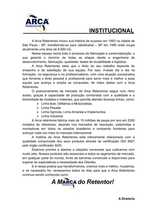 INSTITUCIONAL
A Arca Retentores iniciou sua história de sucesso em 1993 na cidade de
São Paulo - SP, transferindo-se para Jaboticabal – SP em 1995 onde ocupa
atualmente uma área de 8.000 m2.
Nesse espaço reúne todo o processo de fabricação e comercialização, o
que garante o domínio de todas as etapas desde a engenharia de
desenvolvimento, fabricação, qualidade, testes de durabilidade e logística.
A Arca Retentores sabe que o êxito do seu trabalho depende do
empenho e da satisfação de sua equipe. Por isso, investe dia a dia na
formação, na segurança e no profissionalismo, com uma atuação coorporativa
que fomenta o êxito pessoal e profissional para servir mais e melhor a essa
equipe que avança e amplia as conquistas, de mãos dadas com a Arca
Retentores.
O posicionamento de mercado da Arca Retentores segue num ritmo
audaz, graças à capacidade de produção combinada com a qualidade e a
diversidade de modelos e materiais, que permite atender diversas linhas, como:
Linha leve, Utilitários e Motocicletas.
Linha Pesada
Linha Agrícola, Linha Amarela e Implementos.
Linha Industrial
A Arca retentores fabrica mais de 15 milhões de peças por ano em 2300
modelos de retentores, atuando nos mercados de reposição, sistemistas e
montadoras em todos os estados brasileiros e rompendo fronteiras para
avançar cada vez mais no mercado internacional.
A história da Arca Retentores está intimamente relacionada com a
qualidade comprovada dos seus produtos através da certificação ISO 9001
pelo órgão certificador SGS.
Estamos prontos e abertos a relações comerciais que cultivamos com
muito zelo. Nossos produtos são acessíveis a todos os segmentos de mercado,
em qualquer parte do mundo, livres de barreiras comerciais e disponíveis para
superar as expectativas e necessidade dos Clientes.
E é nessa pratica que transformamos, criamos mais e melhor, mudamos,
e se necessário for, renascemos todos os dias para que a Arca Retentores
continue sendo conhecida como:
A Diretoria
 