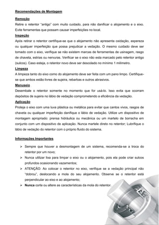 Recomendações de Montagem
Remoção
Retire o retentor “antigo” com muito cuidado, para não danificar o alojamento e o eixo.
Evite ferramentas que possam causar imperfeições no local.
Inspeção
Após retirar o retentor certifique-se que o alojamento não apresenta oxidação, aspereza
ou qualquer imperfeição que possa prejudicar a vedação. O mesmo cuidado deve ser
tomado com o eixo, verifique se não existem marcas de ferramentas de usinagem, rasgo
de chaveta, estrias ou nervuras. Verificar se o eixo não esta marcado pelo retentor antigo
(sulcos). Caso esteja, o retentor novo deve ser descolado no mínimo 1 milímetro.
Limpeza
A limpeza tanto do eixo como do alojamento deve ser feita com um pano limpo. Certifique-
se que ambos estão livres de sujeira, rebarbas e outros abrasivos.
Manuseio
Desembale o retentor somente no momento que for usá-lo. Isso evita que ocorram
depósitos de sujeira no lábio de vedação comprometendo a eficiência da vedação.
Aplicação
Proteja o eixo com uma luva plástica ou metálica para evitar que cantos vivos, rasgos de
chaveta ou qualquer imperfeição danifique o lábio de vedação. Utilize um dispositivo de
montagem apropriado: prensa hidráulica ou mecânica ou um martelo de borracha em
conjunto com um dispositivo de aplicação. Nunca martele direto no retentor; Lubrifique o
lábio de vedação do retentor com o próprio fluido do sistema.
Informações Importantes
 Sempre que houver a desmontagem de um sistema, recomenda-se a troca do
retentor por um novo;
 Nunca utilizar lixa para limpar o eixo ou o alojamento, pois ela pode criar sulcos
profundos ocasionando vazamentos;
 ATENÇÃO: Ao colocar o retentor no eixo, verifique se a vedação principal não
“dobrou”, deslocando a mola do seu alojamento. Observe se o retentor está
perpendicular ao eixo e ao alojamento;
 Nunca corte ou altere as características da mola do retentor.
 