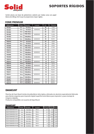SOPORTES RÍGIDOS
Cartón pluma con base de poliestireno cubierto por mabas caras con papel
blanco de 240 gr./m2 lo que le proporciona mayor rigidez.
Tamaño caja /Plancha
70x100cm
Grosor
3mm
Acabado €
40
Referencia fb
FB1001
ADHESIVO
2,96 €
FB1501
FB1002
FB1502
FB3508
FB3015
FB3515
FB3006
FB3506
FB3014
FB3514
FB3019
FB3519
FB3009
FB3509
FB3011
FB3511
FB3007
3mm 70x100cm 40 5,65 €
3mm 100x140cm 25 5,84 €
3mm 100x140cm ADHESIVO 25 11,23 €
FB1003 3mm 100x200cm 25 8,34 €
ADHESIVO100x200cm3mmFB1503 25 16,04 €
FB3018 5mm 70x100cm 25 3,22 €
FB3518 5mm 70x100cm ADHESIVO 25 5,88 €
FB3008 5mm 25 6,44 €
5mm
100x140cm
100x140cm ADHESIVO 25 11,75 €
5mm 100x200cm 25 9,20 €
5mm 100x200cm ADHESIVO
ADHESIVO
ADHESIVO
ADHESIVO
25 16,78 €
5mm 140x300cm
140x300cm5mm
15 20,48 €
15 35,26 €
5mm 152x305cm 15 22,60 €
5mm 152x305cm 15 38,90 €
10mm 70x100cm 15 5,57 €
15 8,25 €
11,14 €15
15ADHESIVO
10mm 70x100cm
10mm 100x140cm
10mm 100x140cm 16,54 €
10
10
15,90 €
23,60 €
33,43 €
100x200cm
100x200cm ADHESIVO
140x300cm
10mm
10mm
10mm
10mm
10mm
10mm
140x300cm ADHESIVO
ADHESIVO
152x305cm
152x305cm
FB3507
FB3016
FB3516
8
8
8
8
49,47 €
36,90 €
54,60 €
FOME PREMIUM
EMAMOUNT
Planchas de Foam Board (núcleo de poliestileno) ultra rígida y reforzada con aluminio especialmente fabricada
para clientes exigentes para impresión digital (superfície extra blanca para impresión ) y para montaje de
imágenes digitales.
Productos compatibles con usuarios de Kapa Mount
EMAMOUNT
7,41
14,09
43,00
46,67
8,85
16,85
51,43
55,84
Tamaño Planchas
por caja
Precio
lámina
70x100cm
100x140cm
140x300cm
152x305cm
70x100cm
100x140cm
140x300cm
152x305cm
Grosor
5mm
5mm
5mm
5mm
10mm
10mm
10mm
10mm
Acabado
Blanco
Blanco
Blanco
Blanco
Blanco
Blanco
Blanco
Blanco
€/m2
10,58
10,06
10,23
10,06
12,64
12,03
12,24
12,04
25
25
15
15
15
15
8
8
Referencia
SOLID-FOAM-MOU57010
SOLID-FOAM-MOU51014
SOLID-FOAM-MOU51430
SOLID-FOAM-MOU51530
SOLID-FOAM-MOU107010
SOLID-FOAM-MOU101014
SOLID-FOAM-MOU101430
SOLID-FOAM-MOU101530
 